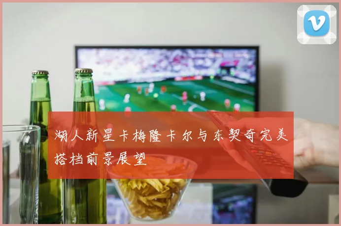 湖人新星卡梅隆卡尔与东契奇完美搭档前景展望