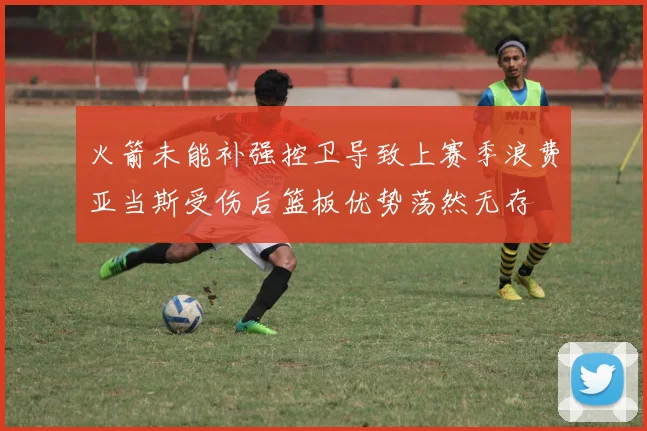 火箭未能补强控卫导致上赛季浪费亚当斯受伤后篮板优势荡然无存