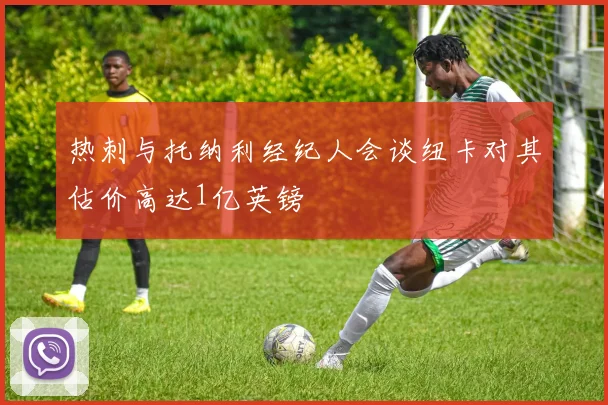 热刺与托纳利经纪人会谈纽卡对其估价高达1亿英镑