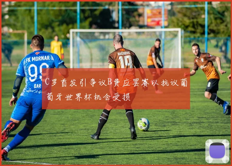 C罗首发引争议B费应罢赛以抗议葡萄牙世界杯机会受损