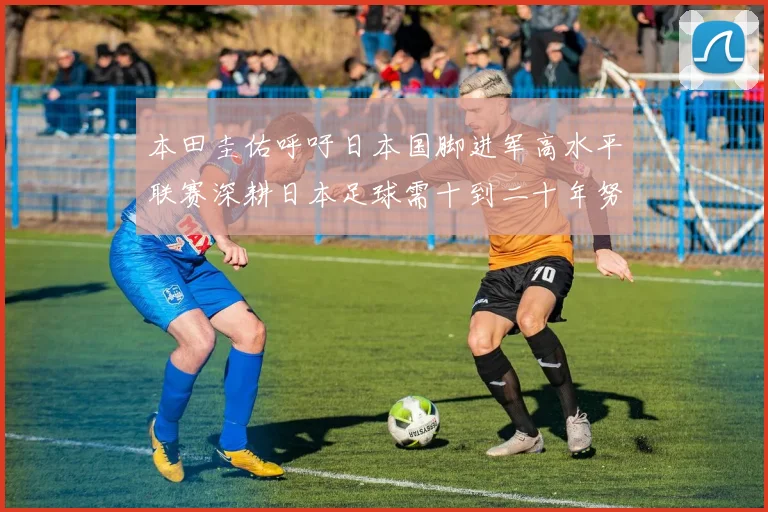 本田圭佑呼吁日本国脚进军高水平联赛深耕日本足球需十到二十年努力