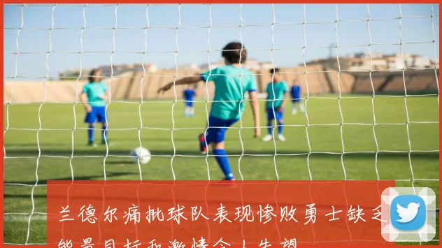 兰德尔痛批球队表现惨败勇士缺乏能量目标和激情令人失望