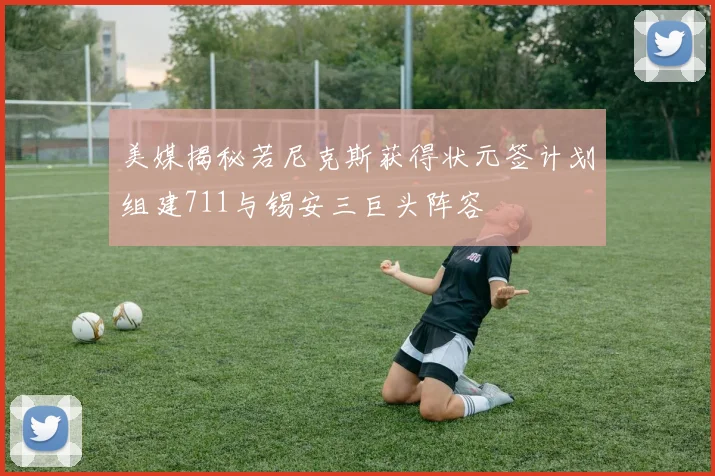美媒揭秘若尼克斯获得状元签计划组建711与锡安三巨头阵容