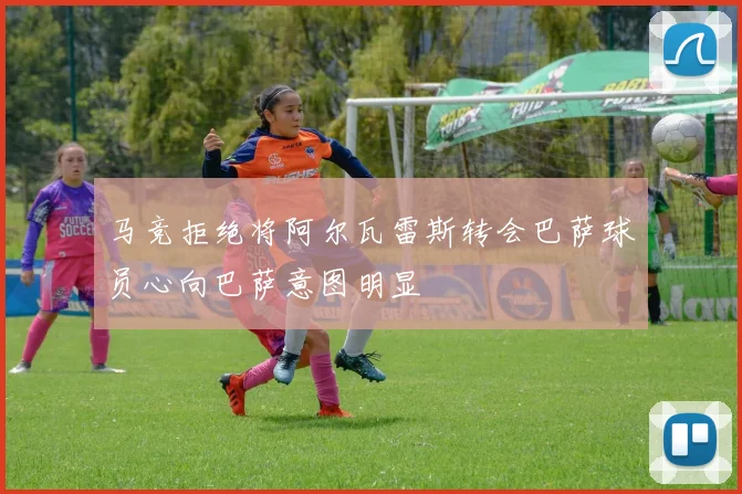 马竞拒绝将阿尔瓦雷斯转会巴萨球员心向巴萨意图明显