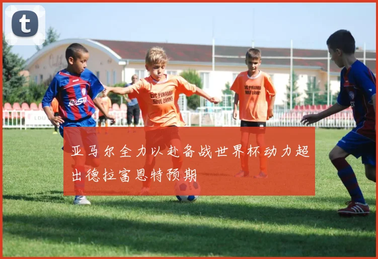 亚马尔全力以赴备战世界杯动力超出德拉富恩特预期