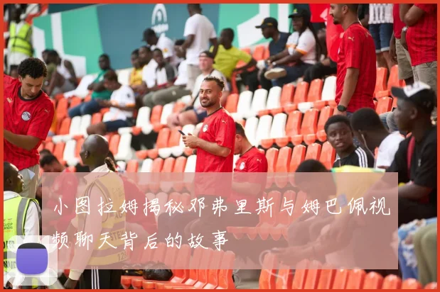 小图拉姆揭秘邓弗里斯与姆巴佩视频聊天背后的故事
