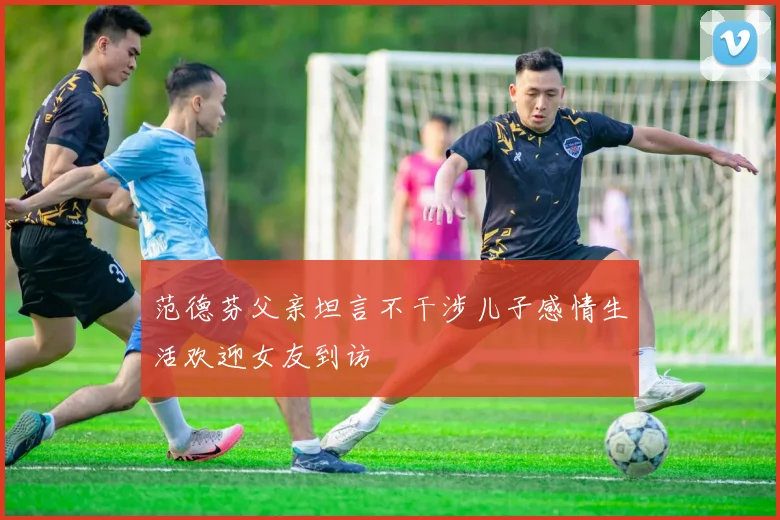 范德芬父亲坦言不干涉儿子感情生活欢迎女友到访