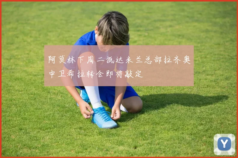 阿莫林下周二抵达米兰总部拉齐奥中卫希拉转会即将敲定