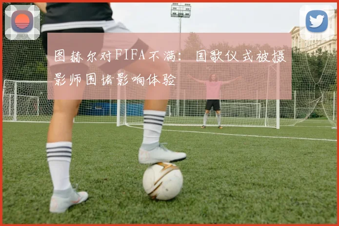 图赫尔对FIFA不满：国歌仪式被摄影师围堵影响体验