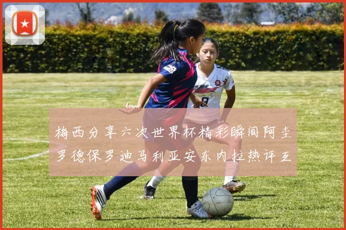 梅西分享六次世界杯精彩瞬间阿圭罗德保罗迪马利亚安东内拉热评互动