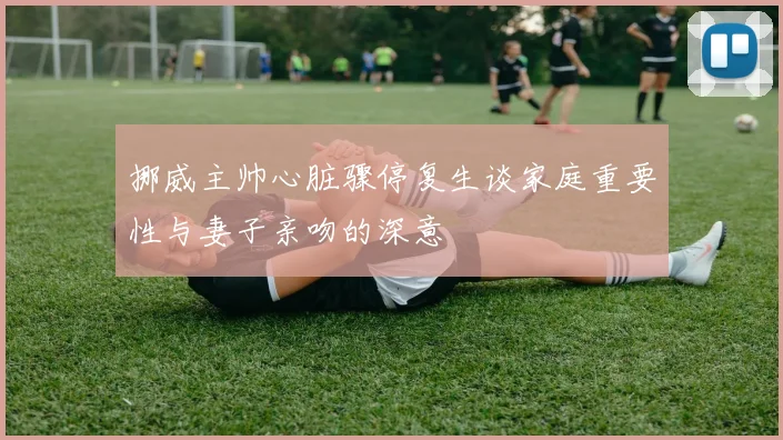 挪威主帅心脏骤停复生谈家庭重要性与妻子亲吻的深意